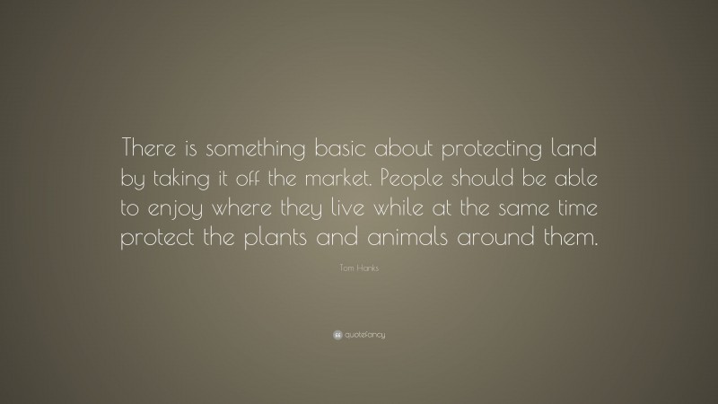 Tom Hanks Quote: “There is something basic about protecting land by taking it off the market. People should be able to enjoy where they live while at the same time protect the plants and animals around them.”