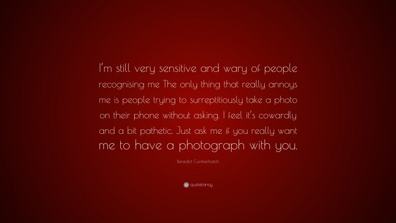 Benedict Cumberbatch Quote: “I’m still very sensitive and wary of people recognising me The only thing that really annoys me is people trying to surreptitiously take a photo on their phone without asking. I feel it’s cowardly and a bit pathetic. Just ask me if you really want me to have a photograph with you.”