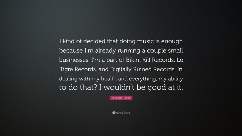 Kathleen Hanna Quote: “I kind of decided that doing music is enough because I’m already running a couple small businesses. I’m a part of Bikini Kill Records, Le Tigre Records, and Digitally Ruined Records. In dealing with my health and everything, my ability to do that? I wouldn’t be good at it.”