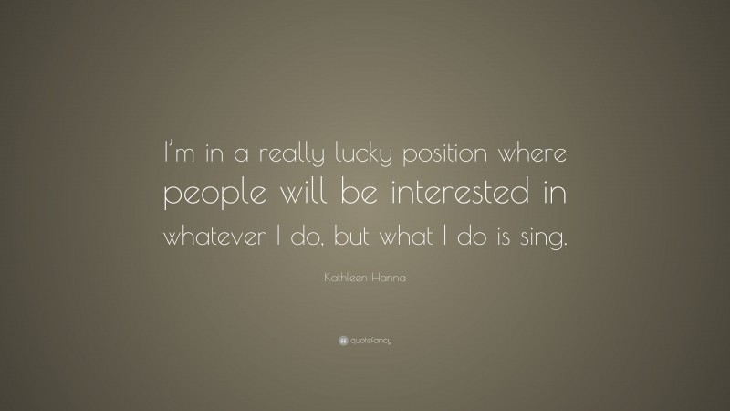 Kathleen Hanna Quote: “I’m in a really lucky position where people will be interested in whatever I do, but what I do is sing.”