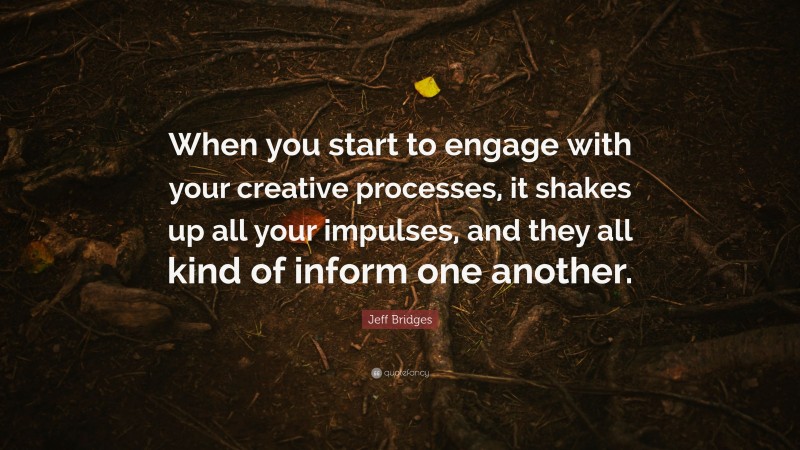 Jeff Bridges Quote: “When you start to engage with your creative processes, it shakes up all your impulses, and they all kind of inform one another.”