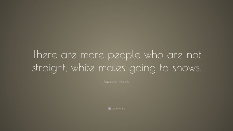 Kathleen Hanna Quote: “There are more people who are not straight, white males going to shows.”