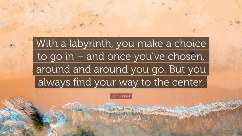 Jeff Bridges Quote: “With a labyrinth, you make a choice to go in – and once you’ve chosen, around and around you go. But you always find your way to the center.”
