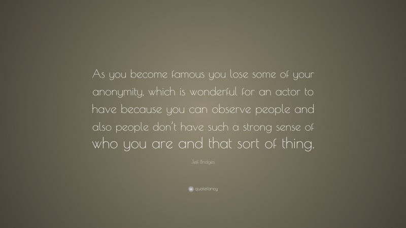 Jeff Bridges Quote: “As you become famous you lose some of your anonymity, which is wonderful for an actor to have because you can observe people and also people don’t have such a strong sense of who you are and that sort of thing.”