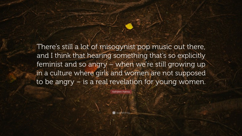 Kathleen Hanna Quote: “There’s still a lot of misogynist pop music out there, and I think that hearing something that’s so explicitly feminist and so angry – when we’re still growing up in a culture where girls and women are not supposed to be angry – is a real revelation for young women.”