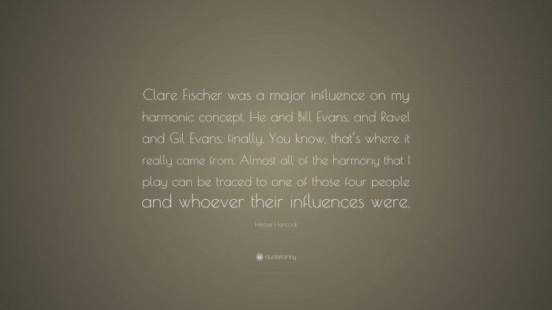Herbie Hancock Quote: “Clare Fischer was a major influence on my harmonic concept. He and Bill Evans, and Ravel and Gil Evans, finally. You know, that’s where it really came from. Almost all of the harmony that I play can be traced to one of those four people and whoever their influences were.”