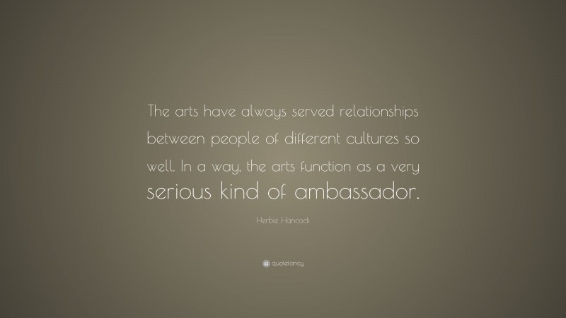 Herbie Hancock Quote: “The arts have always served relationships between people of different cultures so well. In a way, the arts function as a very serious kind of ambassador.”