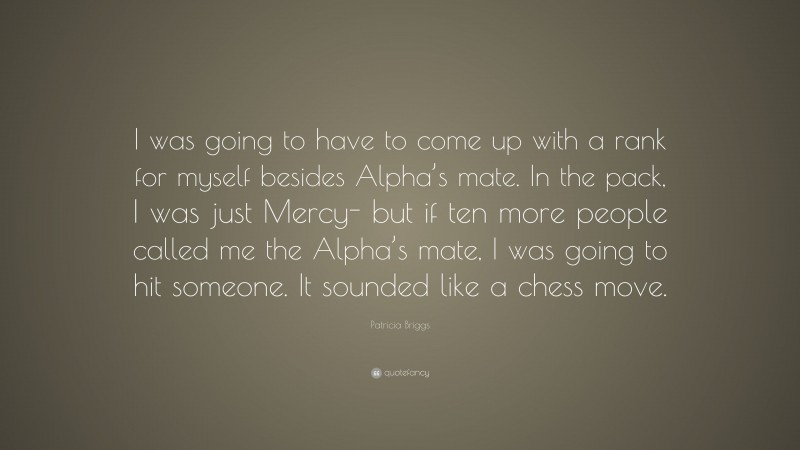 Patricia Briggs Quote: “I was going to have to come up with a rank for myself besides Alpha’s mate. In the pack, I was just Mercy- but if ten more people called me the Alpha’s mate, I was going to hit someone. It sounded like a chess move.”