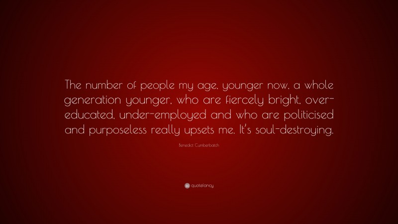 Benedict Cumberbatch Quote: “The number of people my age, younger now, a whole generation younger, who are fiercely bright, over-educated, under-employed and who are politicised and purposeless really upsets me. It’s soul-destroying.”