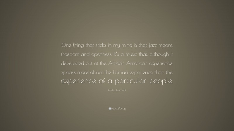 Herbie Hancock Quote: “One thing that sticks in my mind is that jazz means freedom and openness. It’s a music that, although it developed out of the African American experience, speaks more about the human experience than the experience of a particular people.”