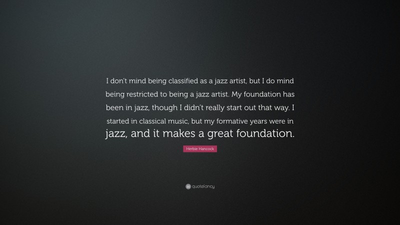 Herbie Hancock Quote: “I don’t mind being classified as a jazz artist, but I do mind being restricted to being a jazz artist. My foundation has been in jazz, though I didn’t really start out that way. I started in classical music, but my formative years were in jazz, and it makes a great foundation.”