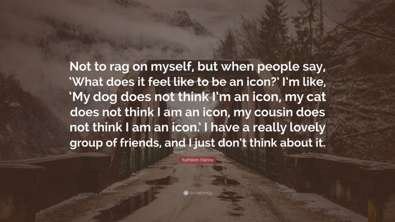 Kathleen Hanna Quote: “Not to rag on myself, but when people say, ‘What does it feel like to be an icon?’ I’m like, ‘My dog does not think I’m an icon, my cat does not think I am an icon, my cousin does not think I am an icon.’ I have a really lovely group of friends, and I just don’t think about it.”
