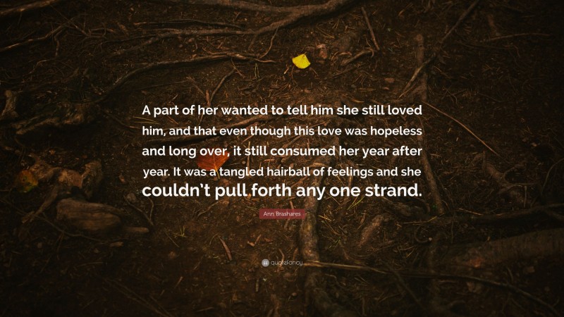 Ann Brashares Quote: “A part of her wanted to tell him she still loved him, and that even though this love was hopeless and long over, it still consumed her year after year. It was a tangled hairball of feelings and she couldn’t pull forth any one strand.”