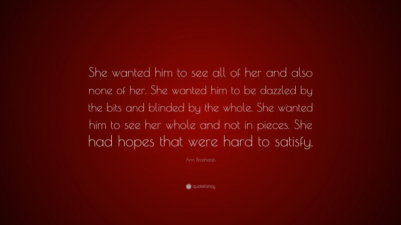 Ann Brashares Quote: “She wanted him to see all of her and also none of her. She wanted him to be dazzled by the bits and blinded by the whole. She wanted him to see her whole and not in pieces. She had hopes that were hard to satisfy.”