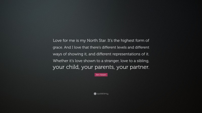 Ben Harper Quote: “Love for me is my North Star. It’s the highest form of grace. And I love that there’s different levels and different ways of showing it, and different representations of it. Whether it’s love shown to a stranger, love to a sibling, your child, your parents, your partner.”