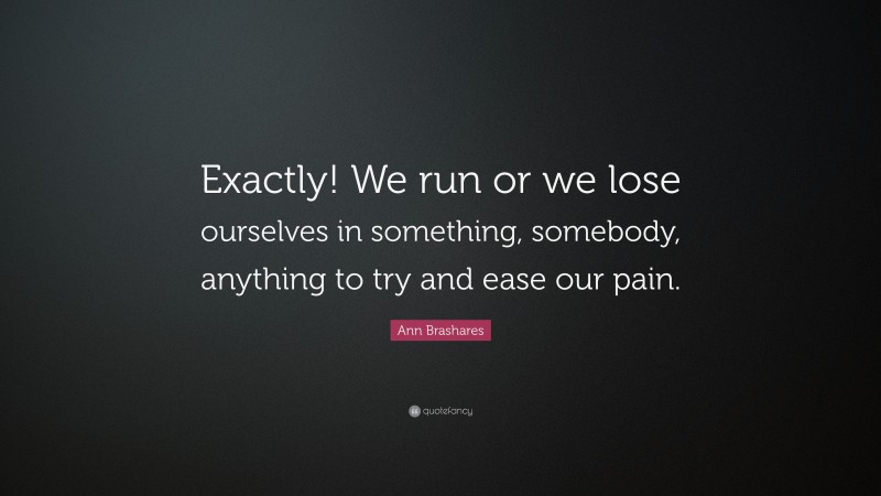 Ann Brashares Quote: “Exactly! We run or we lose ourselves in something, somebody, anything to try and ease our pain.”