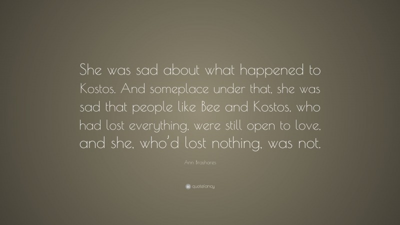 Ann Brashares Quote: “She was sad about what happened to Kostos. And someplace under that, she was sad that people like Bee and Kostos, who had lost everything, were still open to love, and she, who’d lost nothing, was not.”