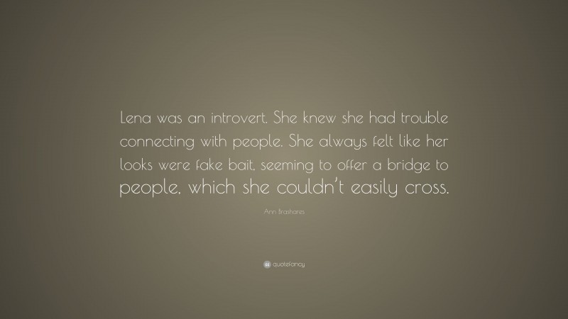 Ann Brashares Quote: “Lena was an introvert. She knew she had trouble connecting with people. She always felt like her looks were fake bait, seeming to offer a bridge to people, which she couldn’t easily cross.”