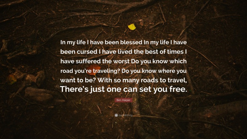Ben Harper Quote: “In my life I have been blessed In my life I have been cursed I have lived the best of times I have suffered the worst Do you know which road you’re traveling? Do you know where you want to be? With so many roads to travel, There’s just one can set you free.”