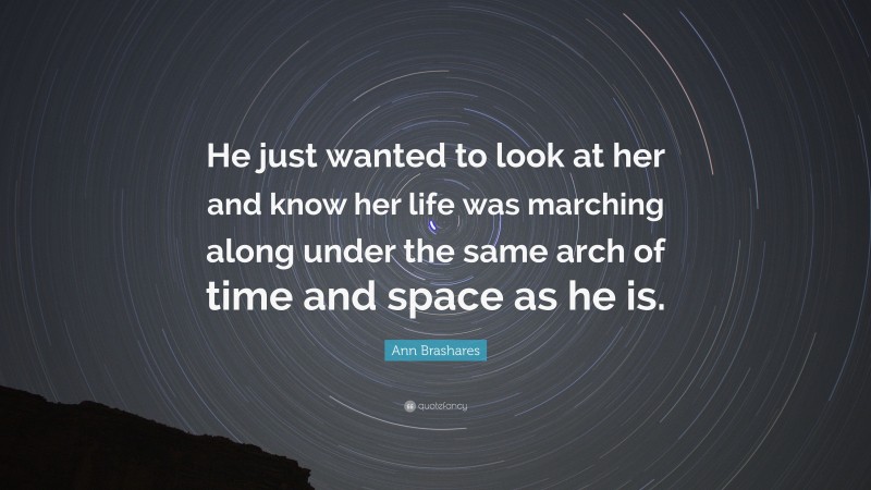 Ann Brashares Quote: “He just wanted to look at her and know her life was marching along under the same arch of time and space as he is.”