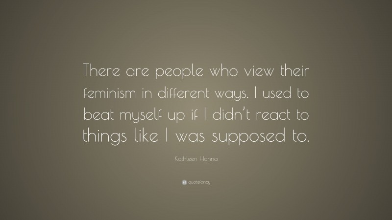 Kathleen Hanna Quote: “There are people who view their feminism in different ways. I used to beat myself up if I didn’t react to things like I was supposed to.”