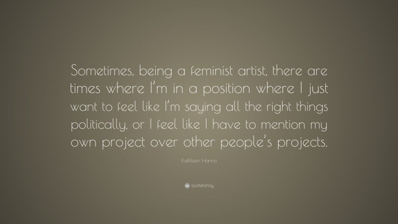 Kathleen Hanna Quote: “Sometimes, being a feminist artist, there are times where I’m in a position where I just want to feel like I’m saying all the right things politically, or I feel like I have to mention my own project over other people’s projects.”