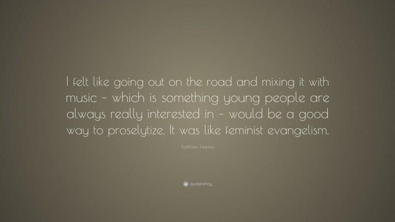 Kathleen Hanna Quote: “I felt like going out on the road and mixing it with music – which is something young people are always really interested in – would be a good way to proselytize. It was like feminist evangelism.”