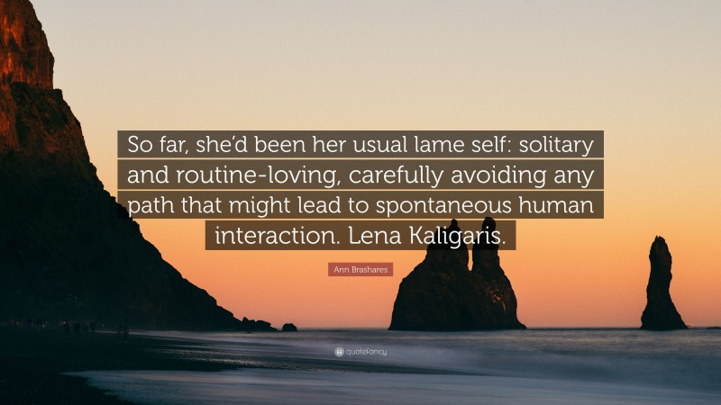 Ann Brashares Quote: “So far, she’d been her usual lame self: solitary and routine-loving, carefully avoiding any path that might lead to spontaneous human interaction. Lena Kaligaris.”