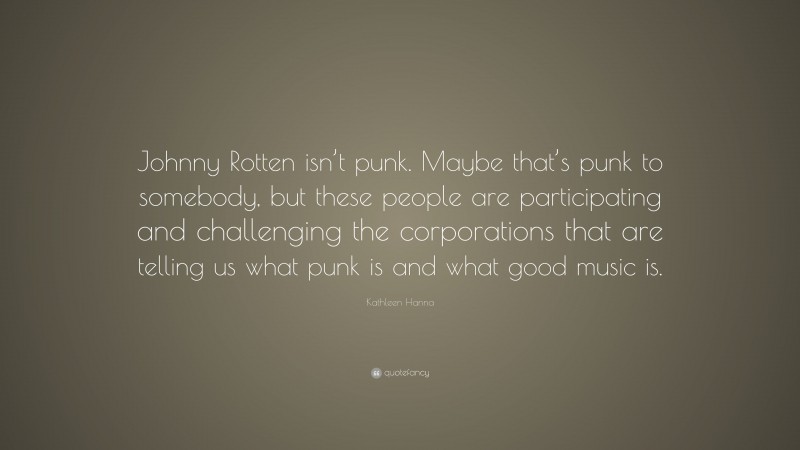 Kathleen Hanna Quote: “Johnny Rotten isn’t punk. Maybe that’s punk to somebody, but these people are participating and challenging the corporations that are telling us what punk is and what good music is.”