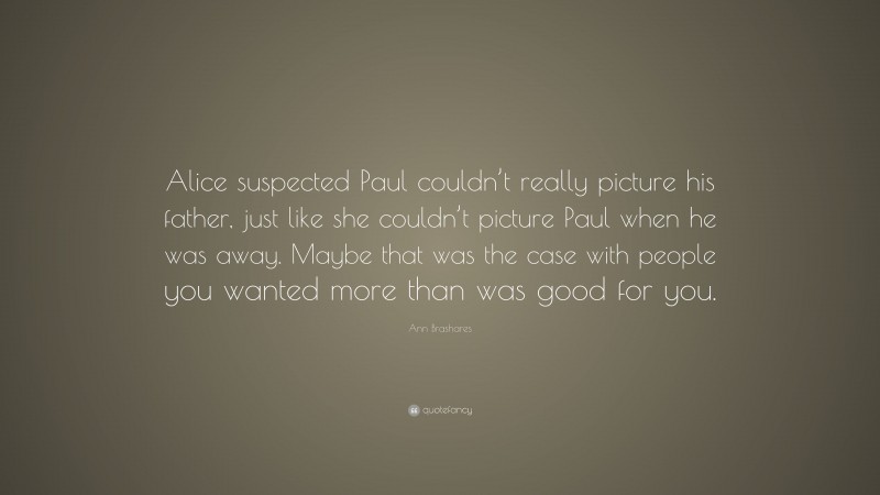 Ann Brashares Quote: “Alice suspected Paul couldn’t really picture his father, just like she couldn’t picture Paul when he was away. Maybe that was the case with people you wanted more than was good for you.”