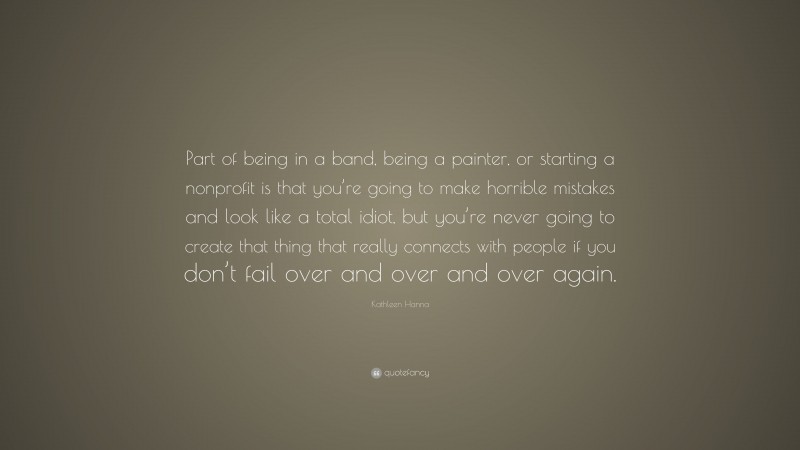 Kathleen Hanna Quote: “Part of being in a band, being a painter, or starting a nonprofit is that you’re going to make horrible mistakes and look like a total idiot, but you’re never going to create that thing that really connects with people if you don’t fail over and over and over again.”
