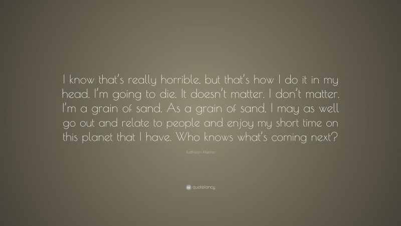 Kathleen Hanna Quote: “I know that’s really horrible, but that’s how I do it in my head. I’m going to die. It doesn’t matter. I don’t matter. I’m a grain of sand. As a grain of sand, I may as well go out and relate to people and enjoy my short time on this planet that I have. Who knows what’s coming next?”