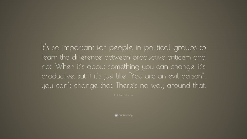 Kathleen Hanna Quote: “It’s so important for people in political groups to learn the difference between productive criticism and not. When it’s about something you can change, it’s productive. But if it’s just like “You are an evil person”, you can’t change that. There’s no way around that.”