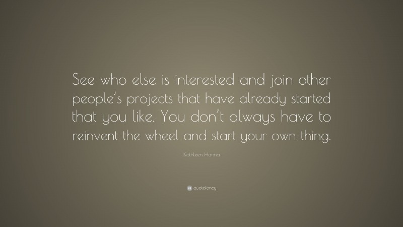 Kathleen Hanna Quote: “See who else is interested and join other people’s projects that have already started that you like. You don’t always have to reinvent the wheel and start your own thing.”