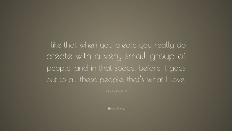 Jake Gyllenhaal Quote: “I like that when you create you really do create with a very small group of people, and in that space, before it goes out to all these people, that’s what I love.”