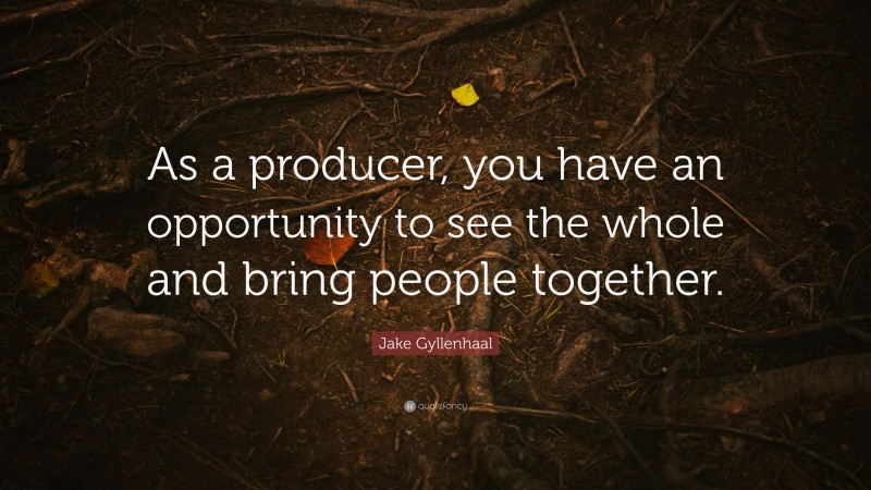 Jake Gyllenhaal Quote: “As a producer, you have an opportunity to see the whole and bring people together.”