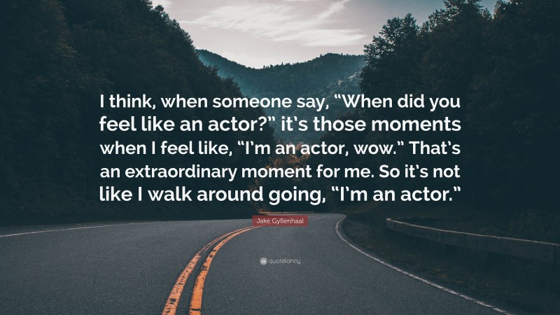 Jake Gyllenhaal Quote: “I think, when someone say, “When did you feel like an actor?” it’s those moments when I feel like, “I’m an actor, wow.” That’s an extraordinary moment for me. So it’s not like I walk around going, “I’m an actor.””