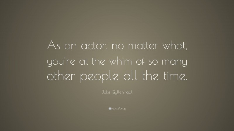 Jake Gyllenhaal Quote: “As an actor, no matter what, you’re at the whim of so many other people all the time.”