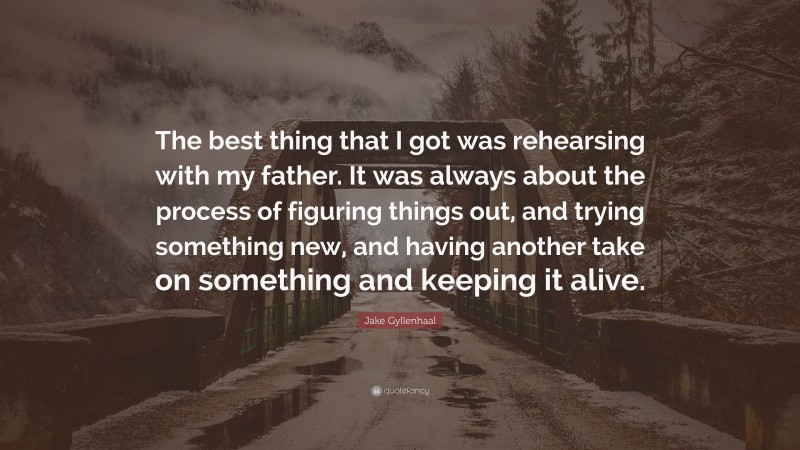 Jake Gyllenhaal Quote: “The best thing that I got was rehearsing with my father. It was always about the process of figuring things out, and trying something new, and having another take on something and keeping it alive.”