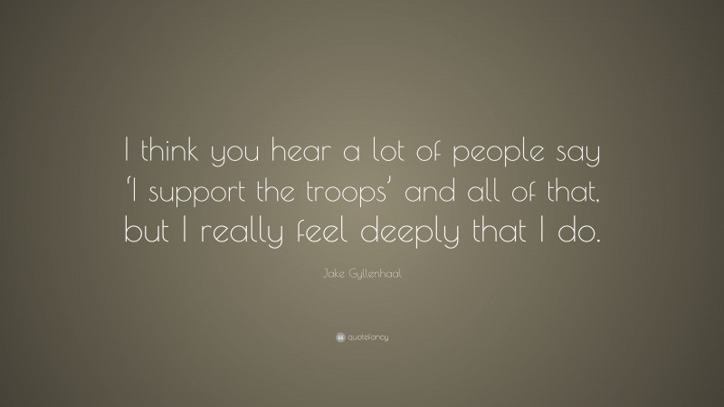 Jake Gyllenhaal Quote: “I think you hear a lot of people say ‘I support the troops’ and all of that, but I really feel deeply that I do.”