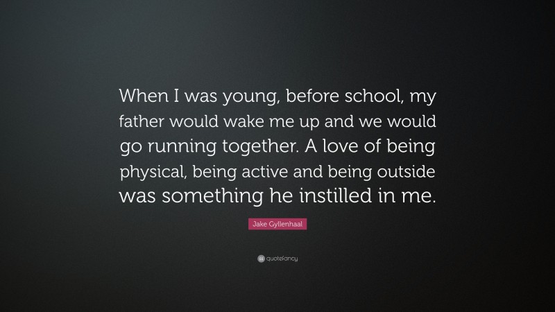 Jake Gyllenhaal Quote: “When I was young, before school, my father would wake me up and we would go running together. A love of being physical, being active and being outside was something he instilled in me.”