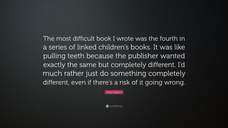 Mark Haddon Quote: “The most difficult book I wrote was the fourth in a series of linked children’s books. It was like pulling teeth because the publisher wanted exactly the same but completely different. I’d much rather just do something completely different, even if there’s a risk of it going wrong.”