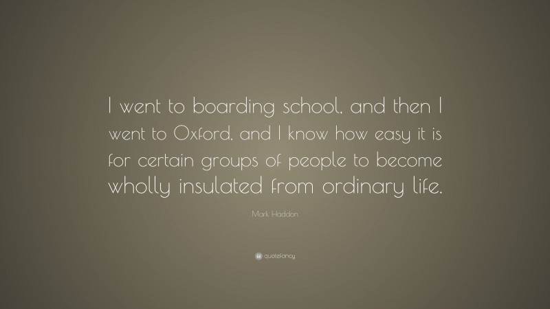 Mark Haddon Quote: “I went to boarding school, and then I went to Oxford, and I know how easy it is for certain groups of people to become wholly insulated from ordinary life.”