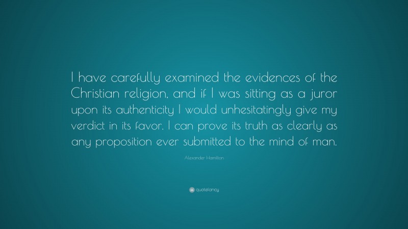 Alexander Hamilton Quote: “I have carefully examined the evidences of the Christian religion, and if I was sitting as a juror upon its authenticity I would unhesitatingly give my verdict in its favor. I can prove its truth as clearly as any proposition ever submitted to the mind of man.”