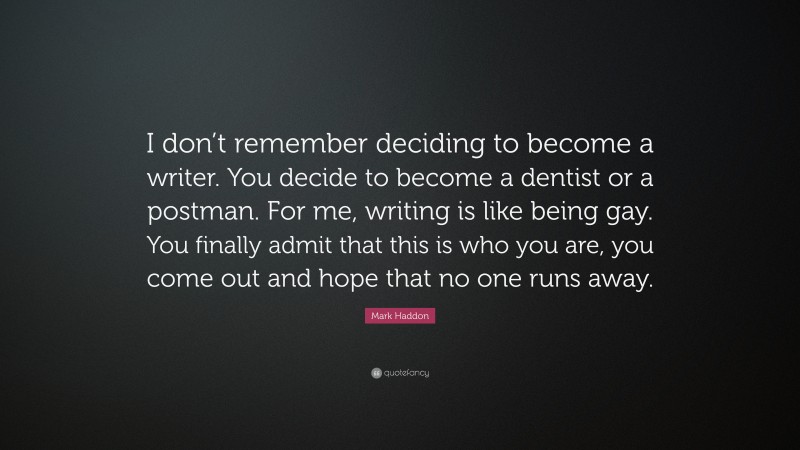 Mark Haddon Quote: “I don’t remember deciding to become a writer. You decide to become a dentist or a postman. For me, writing is like being gay. You finally admit that this is who you are, you come out and hope that no one runs away.”
