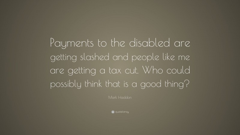 Mark Haddon Quote: “Payments to the disabled are getting slashed and people like me are getting a tax cut. Who could possibly think that is a good thing?”