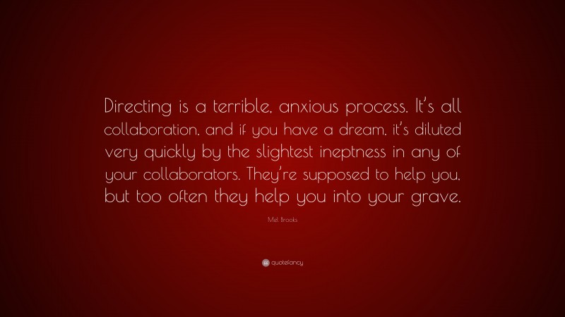 Mel Brooks Quote: “Directing is a terrible, anxious process. It’s all collaboration, and if you have a dream, it’s diluted very quickly by the slightest ineptness in any of your collaborators. They’re supposed to help you, but too often they help you into your grave.”