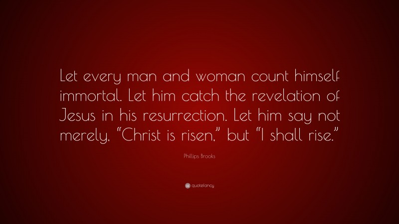Phillips Brooks Quote: “Let every man and woman count himself immortal. Let him catch the revelation of Jesus in his resurrection. Let him say not merely, “Christ is risen,” but “I shall rise.””