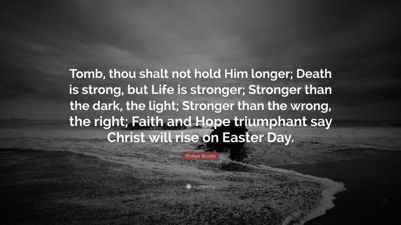 Phillips Brooks Quote: “Tomb, thou shalt not hold Him longer; Death is strong, but Life is stronger; Stronger than the dark, the light; Stronger than the wrong, the right; Faith and Hope triumphant say Christ will rise on Easter Day.”