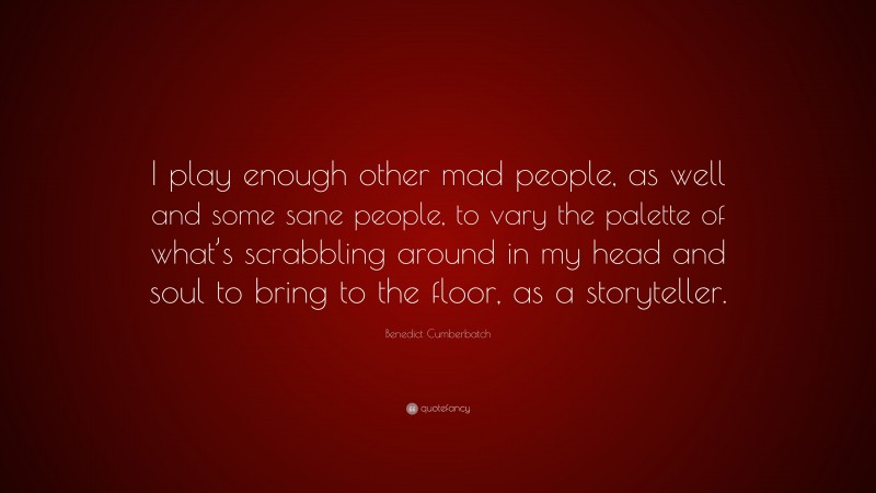 Benedict Cumberbatch Quote: “I play enough other mad people, as well and some sane people, to vary the palette of what’s scrabbling around in my head and soul to bring to the floor, as a storyteller.”